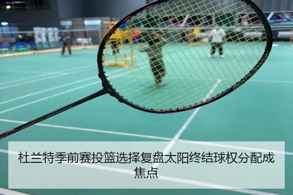 杜兰特季前赛投篮选择复盘太阳终结球权分配成焦点