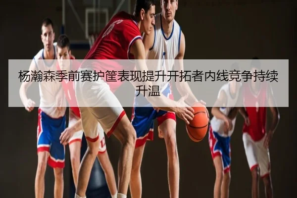 杨瀚森季前赛护筐表现提升开拓者内线竞争持续升温
